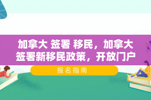 加拿大 签署 移民，加拿大签署新移民政策，开放门户，拥抱多元