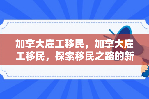 加拿大雇工移民，加拿大雇工移民，探索移民之路的新机遇