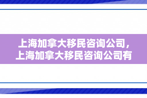 上海加拿大移民咨询公司，上海加拿大移民咨询公司有哪些