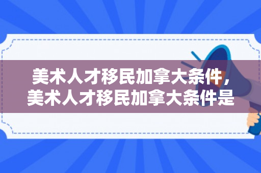 美术人才移民加拿大条件，美术人才移民加拿大条件是什么