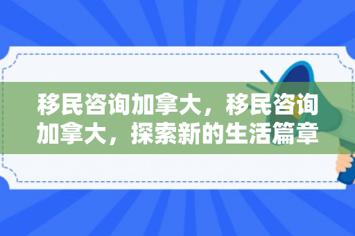 移民咨询加拿大，移民咨询加拿大，探索新的生活篇章
