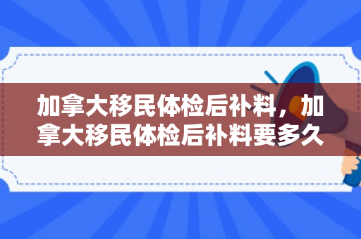 加拿大移民体检后补料，加拿大移民体检后补料要多久
