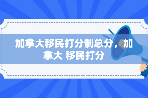 加拿大移民打分制总分，加拿大 移民打分
