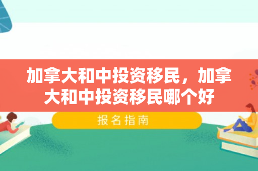 加拿大和中投资移民，加拿大和中投资移民哪个好
