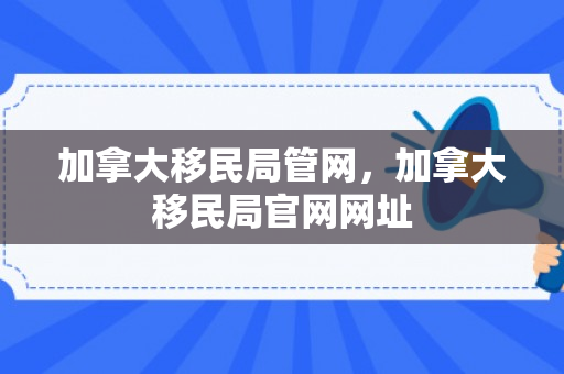 加拿大移民局管网，加拿大移民局官网网址