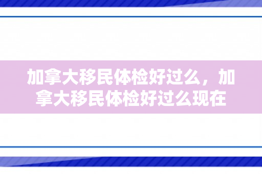 加拿大移民体检好过么，加拿大移民体检好过么现在