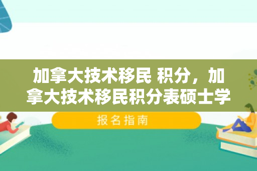 加拿大技术移民 积分，加拿大技术移民积分表硕士学历