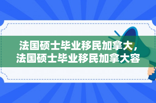法国硕士毕业移民加拿大，法国硕士毕业移民加拿大容易吗