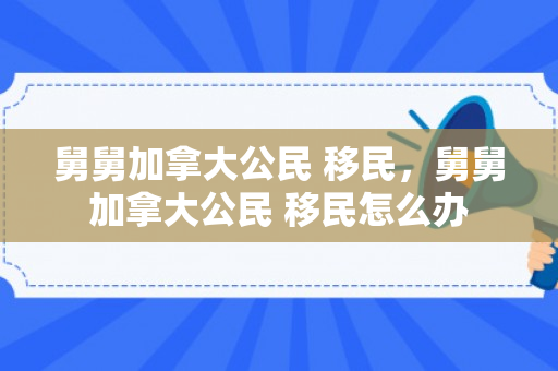 舅舅加拿大公民 移民，舅舅加拿大公民 移民怎么办