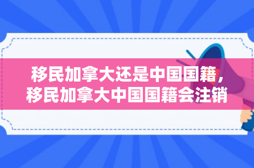 移民加拿大还是中国国籍，移民加拿大中国国籍会注销吗