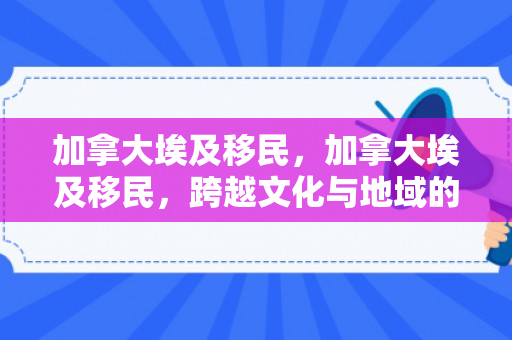 加拿大埃及移民，加拿大埃及移民，跨越文化与地域的交融之旅