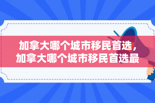 加拿大哪个城市移民首选，加拿大哪个城市移民首选最多