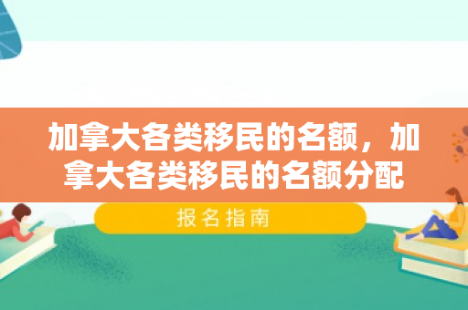 加拿大各类移民的名额，加拿大各类移民的名额分配