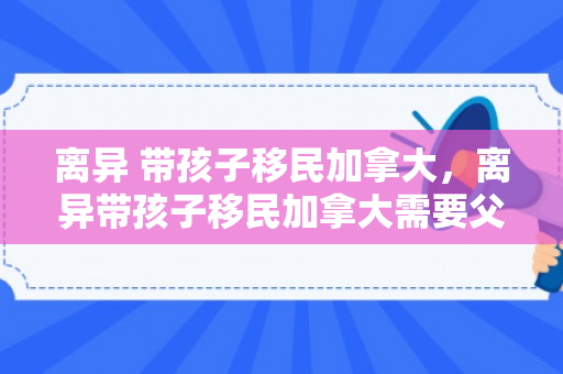 离异 带孩子移民加拿大，离异带孩子移民加拿大需要父亲同意吗
