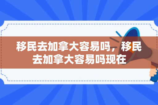 移民去加拿大容易吗，移民去加拿大容易吗现在