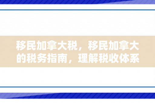 移民加拿大税，移民加拿大的税务指南，理解税收体系与规划财务策略