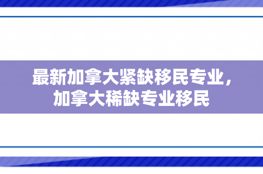 最新加拿大紧缺移民专业，加拿大稀缺专业移民