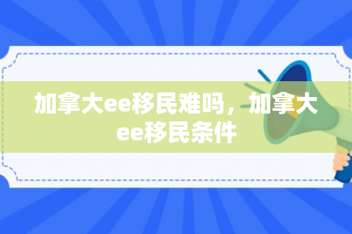加拿大ee移民难吗，加拿大ee移民条件
