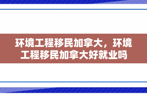 环境工程移民加拿大，环境工程移民加拿大好就业吗