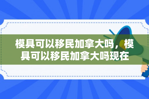 模具可以移民加拿大吗，模具可以移民加拿大吗现在