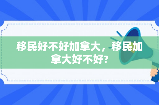 移民好不好加拿大，移民加拿大好不好?