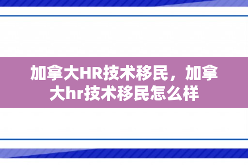 加拿大HR技术移民，加拿大hr技术移民怎么样