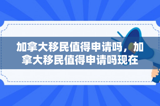 加拿大移民值得申请吗，加拿大移民值得申请吗现在