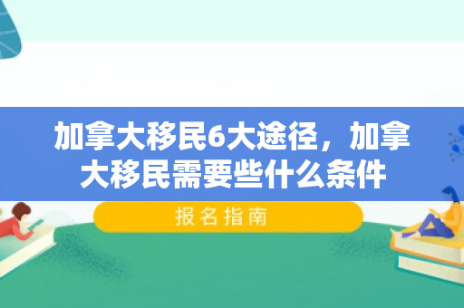 加拿大移民6大途径，加拿大移民需要些什么条件