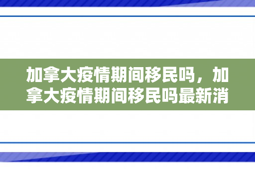 加拿大疫情期间移民吗，加拿大疫情期间移民吗最新消息