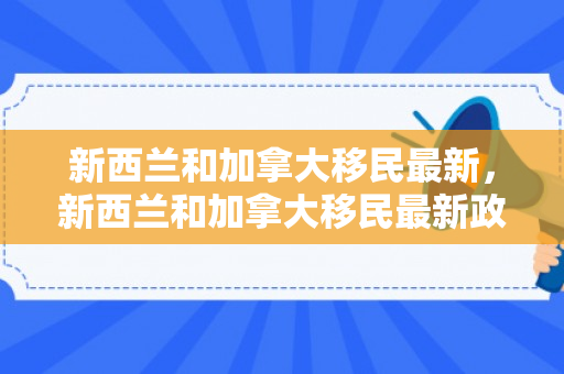 新西兰和加拿大移民最新，新西兰和加拿大移民最新政策区别
