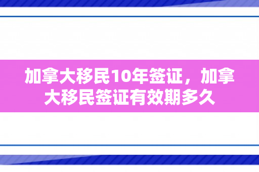 加拿大移民10年签证，加拿大移民签证有效期多久
