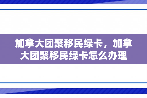 加拿大团聚移民绿卡，加拿大团聚移民绿卡怎么办理
