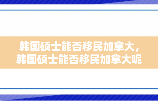 韩国硕士能否移民加拿大，韩国硕士能否移民加拿大呢