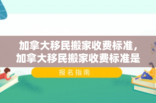 加拿大移民搬家收费标准，加拿大移民搬家收费标准是多少