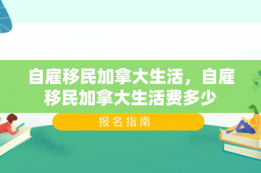 自雇移民加拿大生活，自雇移民加拿大生活费多少