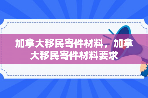 加拿大移民寄件材料，加拿大移民寄件材料要求