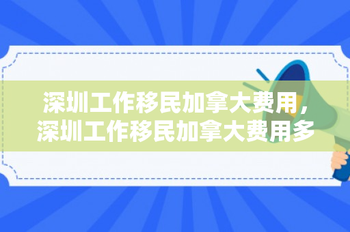 深圳工作移民加拿大费用，深圳工作移民加拿大费用多少