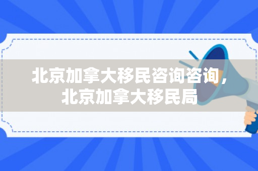北京加拿大移民咨询咨询，北京加拿大移民局