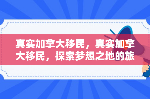真实加拿大移民，真实加拿大移民，探索梦想之地的旅程