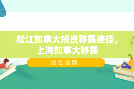 松江加拿大投资移民途径，上海加拿大移民