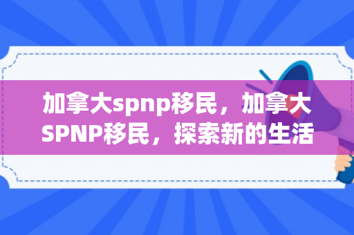 加拿大spnp移民，加拿大SPNP移民，探索新的生活起点