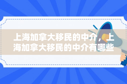 上海加拿大移民的中介，上海加拿大移民的中介有哪些