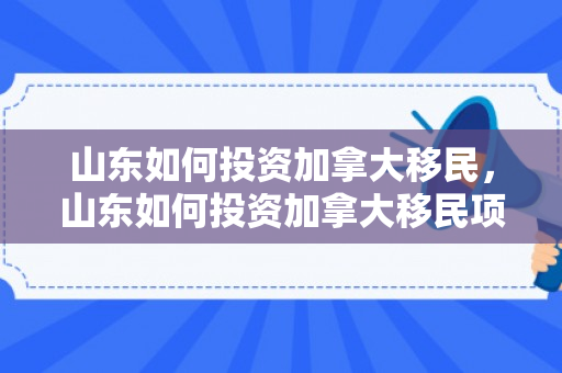 山东如何投资加拿大移民，山东如何投资加拿大移民项目