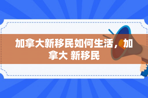 加拿大新移民如何生活，加拿大 新移民