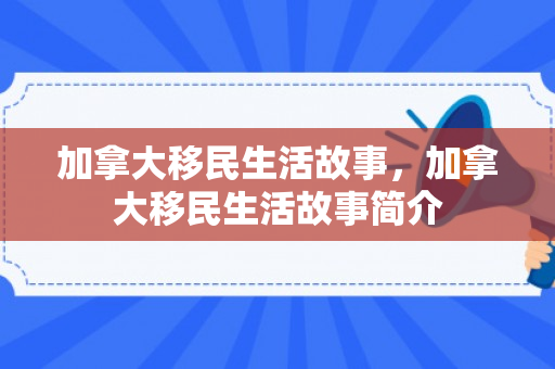 加拿大移民生活故事，加拿大移民生活故事简介