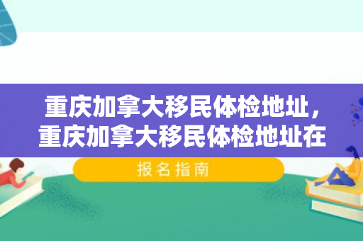 重庆加拿大移民体检地址，重庆加拿大移民体检地址在哪里