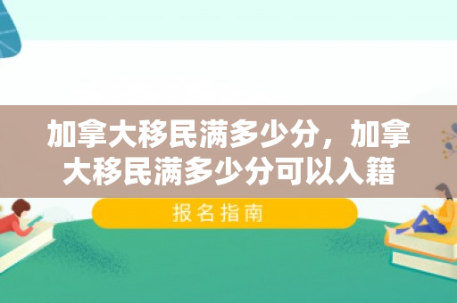 加拿大移民满多少分，加拿大移民满多少分可以入籍