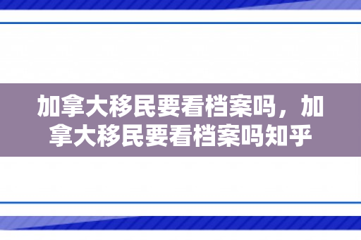 加拿大移民要看档案吗，加拿大移民要看档案吗知乎