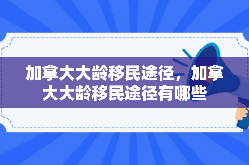 加拿大大龄移民途径，加拿大大龄移民途径有哪些