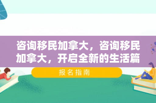 咨询移民加拿大，咨询移民加拿大，开启全新的生活篇章